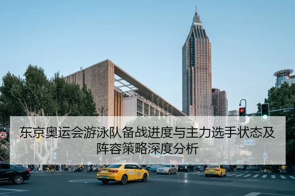 东京奥运会游泳队备战进度与主力选手状态及阵容策略深度分析